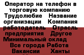 Оператор на телефон в торговую компанию. Трудолюбие › Название организации ­ Компания-работодатель › Отрасль предприятия ­ Другое › Минимальный оклад ­ 1 - Все города Работа » Вакансии   . Ханты-Мансийский,Нефтеюганск г.